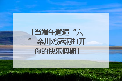 当端午邂逅“六一” 栾川鸡冠洞打开你的快乐假期