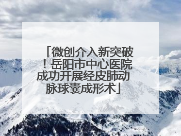 微创介入新突破！岳阳市中心医院成功开展经皮肺动脉球囊成形术