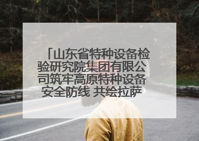 山东省特种设备检验研究院集团有限公司筑牢高原特种设备安全防线 共绘拉萨美好生活画卷