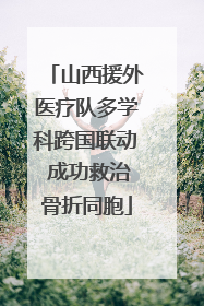 山西援外医疗队多学科跨国联动 成功救治骨折同胞