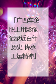 广西车企职工用影像记录近百年历史 传承工运精神