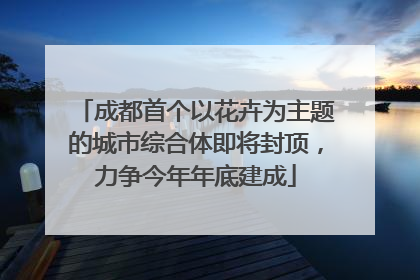 成都首个以花卉为主题的城市综合体即将封顶，力争今年年底建成