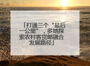 打通三个“最后一公里”，多地探索农村客货邮融合发展路径