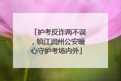 护考反诈两不误，镇江润州公安暖心守护考场内外