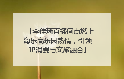 李佳琦直播间点燃上海乐高乐园热情，引领IP消费与文旅融合