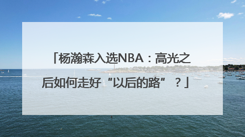 杨瀚森入选NBA：高光之后如何走好“以后的路”？