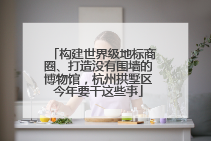 构建世界级地标商圈、打造没有围墙的博物馆，杭州拱墅区今年要干这些事