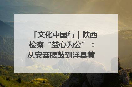 文化中国行｜陕西检察“益心为公”：从安塞腰鼓到洋县黄酒的非遗守护