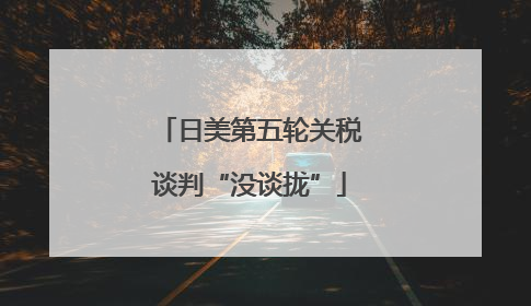日美第五轮关税谈判“没谈拢”