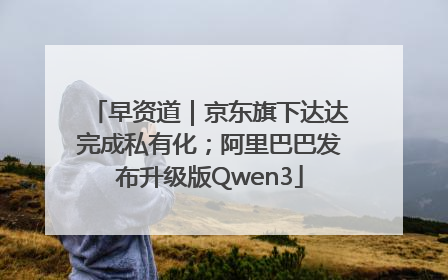 早资道｜京东旗下达达完成私有化；阿里巴巴发布升级版Qwen3
