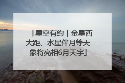 星空有约｜金星西大距、水星伴月等天象将亮相6月天宇