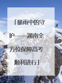 暴雨中的守护——湖南全方位保障高考顺利进行