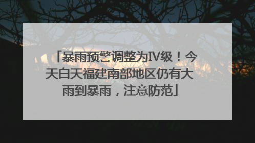 暴雨预警调整为Ⅳ级！今天白天福建南部地区仍有大雨到暴雨，注意防范