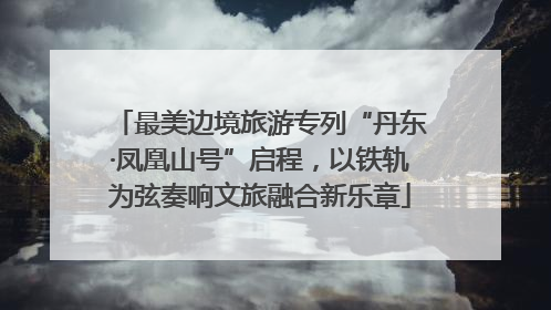 最美边境旅游专列“丹东·凤凰山号”启程，以铁轨为弦奏响文旅融合新乐章