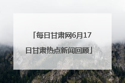 每日甘肃网6月17日甘肃热点新闻回顾
