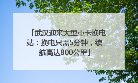 武汉迎来大型重卡换电站：换电只需5分钟，续航高达800公里