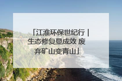 江淮环保世纪行｜生态修复显成效 废弃矿山变青山