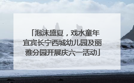 泡沫盛夏，戏水童年 宜宾长宁西城幼儿园及丽雅分园开展庆六一活动