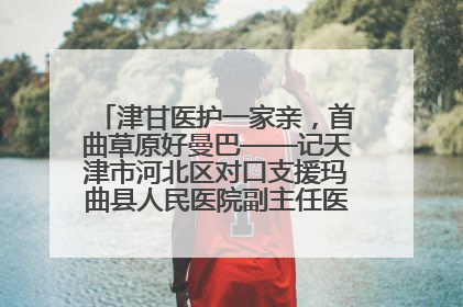 津甘医护一家亲，首曲草原好曼巴——记天津市河北区对口支援玛曲县人民医院副主任医师山西籍女儿崔洁娜