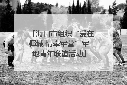 海口市组织“爱在椰城 情牵军营”军地青年联谊活动