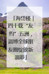 海岱楼｜四十载“友约”五洲，淄博全球朋友圈绽放新淄彩