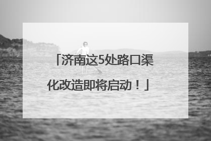 济南这5处路口渠化改造即将启动！