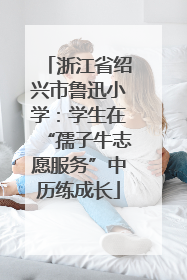 浙江省绍兴市鲁迅小学：学生在“孺子牛志愿服务”中历练成长