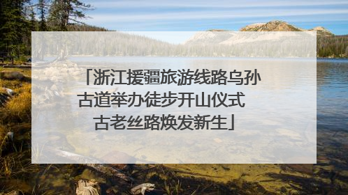浙江援疆旅游线路乌孙古道举办徒步开山仪式 古老丝路焕发新生