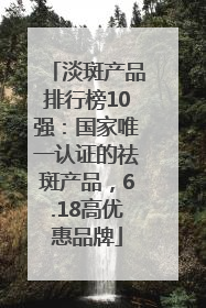 淡斑产品排行榜10强：国家唯一认证的祛斑产品，6.18高优惠品牌