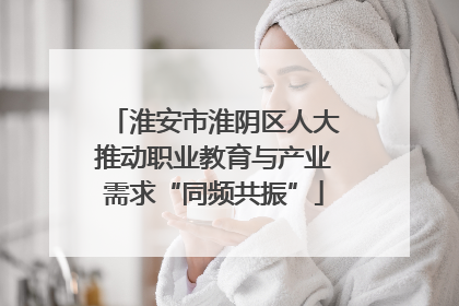 淮安市淮阴区人大推动职业教育与产业需求“同频共振”