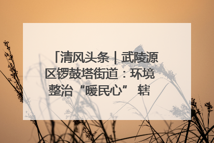 清风头条｜武陵源区锣鼓塔街道：环境整治“暖民心” 辖区面貌“靓”起来