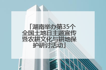 湖南举办第35个全国土地日主题宣传暨农耕文化与耕地保护研讨活动