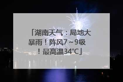 湖南天气：局地大暴雨！阵风7～9级！最高温34℃