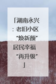湖南永兴：老旧小区“焕新颜” 居民幸福“再升级”