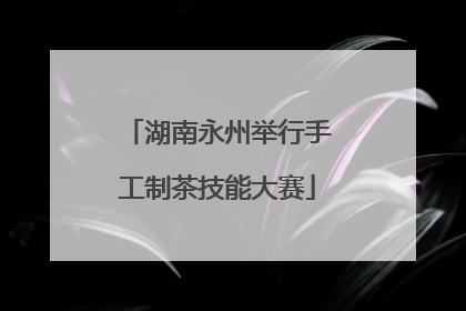 湖南永州举行手工制茶技能大赛
