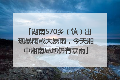 湖南570乡（镇）出现暴雨或大暴雨，今天湘中湘南局地仍有暴雨