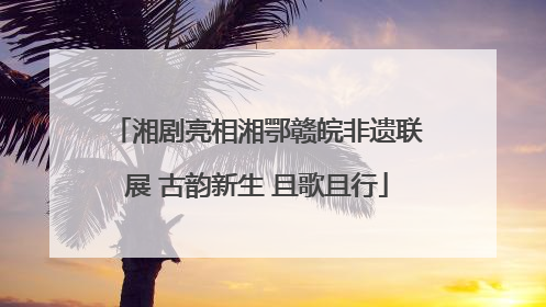 湘剧亮相湘鄂赣皖非遗联展 古韵新生 且歌且行