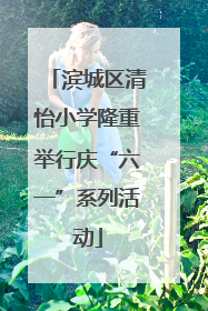 滨城区清怡小学隆重举行庆“六一”系列活动