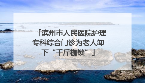滨州市人民医院护理专科综合门诊为老人卸下“千斤枷锁”