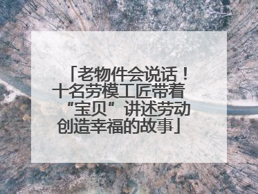 老物件会说话！十名劳模工匠带着“宝贝”讲述劳动创造幸福的故事