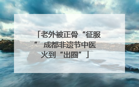 老外被正骨“征服” 成都非遗节中医火到“出圈”