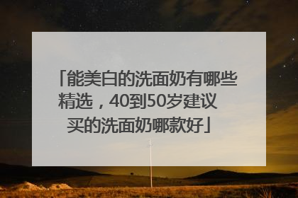 能美白的洗面奶有哪些精选，40到50岁建议买的洗面奶哪款好