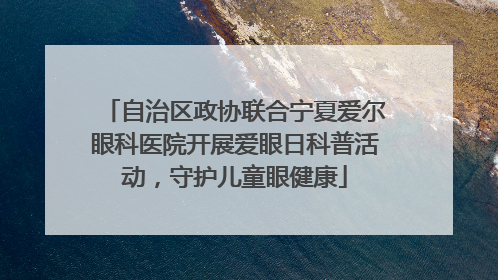 自治区政协联合宁夏爱尔眼科医院开展爱眼日科普活动，守护儿童眼健康