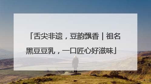 舌尖非遗，豆韵飘香｜祖名黑豆豆乳，一口匠心好滋味