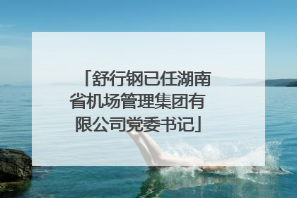 舒行钢已任湖南省机场管理集团有限公司党委书记