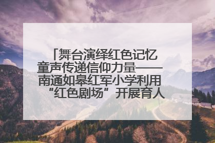 舞台演绎红色记忆 童声传递信仰力量——南通如皋红军小学利用“红色剧场”开展育人实践活动纪实