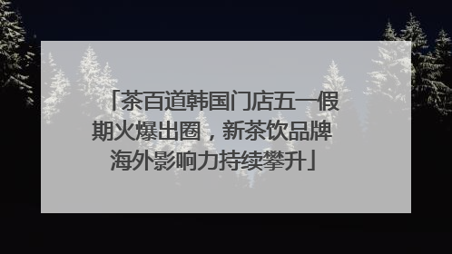 茶百道韩国门店五一假期火爆出圈，新茶饮品牌海外影响力持续攀升