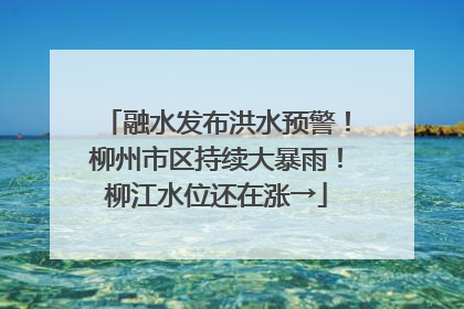 融水发布洪水预警！柳州市区持续大暴雨！柳江水位还在涨→