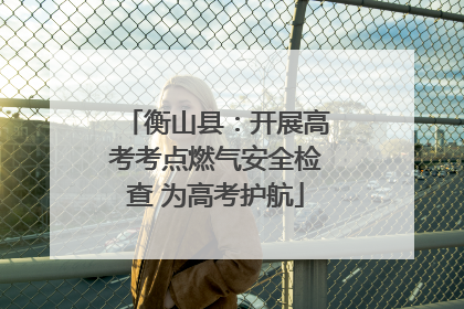 衡山县：开展高考考点燃气安全检查 为高考护航