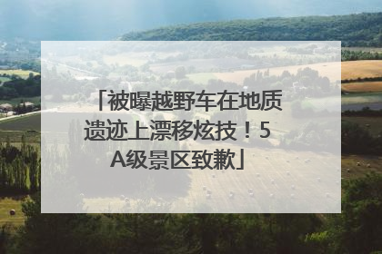 被曝越野车在地质遗迹上漂移炫技！5A级景区致歉